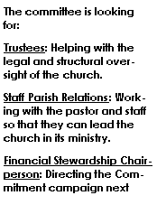 Text Box: The committee is looking for:   Trustees: Helping with the legal and structural oversight of the church. Staff Parish Relations: Working with the pastor and staff so that they can lead the church in its ministry.Financial Stewardship Chairperson: Directing the Commitment campaign next 