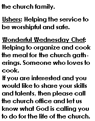 Text Box: the church family.Ushers: Helping the service to be worshipful and safe.Wonderful Wednesday Chef: Helping to organize and cook the meal for the church gatherings. Someone who loves to cook.
If you are interested and you would like to share your skills and talents, then please call the church office and let us know what God is calling you to do for the life of the church.