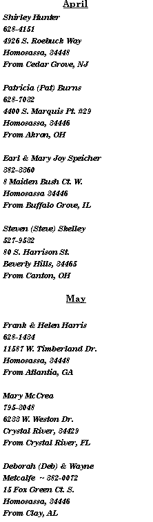Text Box: AprilShirley Hunter  628-41514926 S. Roebuck WayHomosassa, 34448From Cedar Grove, NJPatricia (Pat) Burns 628-70324400 S. Marquis Pt. #29Homosassa, 34446From Akron, OHEarl & Mary Joy Speicher 382-33608 Maiden Bush Ct. W.Homosassa 34446From Buffalo Grove, ILSteven (Steve) Skelley  527-953280 S. Harrison St.Beverly Hills, 34465From Canton, OHMayFrank & Helen Harris 628-143411587 W. Timberland Dr.Homosassa, 34448From Atlantia, GAMary McCrea 795-30486233 W. Weston Dr.Crystal River, 34429From Crystal River, FLDeborah (Deb) & Wayne Metcalfe  ~ 382-007215 Fox Green Ct. S.Homosassa, 34446From Clay, AL