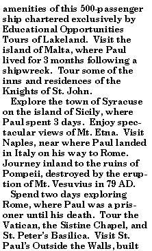 Text Box: amenities of this 500-passenger ship chartered exclusively by Educational Opportunities Tours of Lakeland.  Visit the island of Malta, where Paul lived for 3 months following a shipwreck.  Tour some of the inns and residences of the Knights of St. John.   Explore the town of Syracuse on the island of Sicily, where Paul spent 3 days.  Enjoy spectacular views of Mt. Etna.  Visit Naples, near where Paul landed in Italy on his way to Rome.  Journey inland to the ruins of Pompeii, destroyed by the eruption of Mt. Vesuvius in 79 AD.   Spend two days exploring Rome, where Paul was a prisoner until his death.  Tour the Vatican, the Sistine Chapel, and St. Peters Basilica.  Visit St. Pauls Outside the Walls, built 
