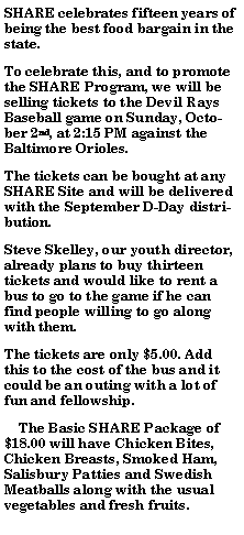 Text Box: SHARE celebrates fifteen years of being the best food bargain in the state. To celebrate this, and to promote the SHARE Program, we will be selling tickets to the Devil Rays Baseball game on Sunday, October 2nd, at 2:15 PM against the Baltimore Orioles. The tickets can be bought at any SHARE Site and will be delivered with the September D-Day distribution.  Steve Skelley, our youth director, already plans to buy thirteen tickets and would like to rent a bus to go to the game if he can find people willing to go along with them. The tickets are only $5.00. Add this to the cost of the bus and it could be an outing with a lot of fun and fellowship.    The Basic SHARE Package of $18.00 will have Chicken Bites, Chicken Breasts, Smoked Ham, Salisbury Patties and Swedish Meatballs along with the usual vegetables and fresh fruits. 