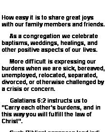 Text Box:      How easy it is to share great joys with our family members and friends.       As a congregation we celebrate baptisms, weddings, healings, and other positive aspects of our lives.        More difficult is expressing our burdens when we are sick, bereaved, unemployed, relocated, separated, divorced, or otherwise challenged by a crisis or concern.     Galatians 6:2 instructs us to Carry each others burdens, and in this way you will fulfill the law of Christ.       Such Biblical passages lead indi