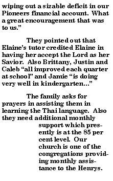 Text Box: wiping out a sizable deficit in our Pioneers financial account.  What a great encouragement that was to us.	They pointed out that Elaines tutor credited Elaine in having her accept the Lord as her Savior.  Also Brittany, Justin and Caleb all improved each quarter at school and Jamie is doing very well in kindergarten 	The family asks for prayers in assisting them in learning the Thai language.  Also they need additional monthly support which presently is at the 85 per cent level.  Our church is one of the congregations providing monthly assistance to the Henrys.  