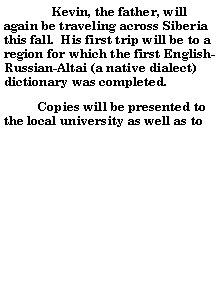 Text Box: 	Kevin, the father, will again be traveling across Siberia this fall.  His first trip will be to a region for which the first English-Russian-Altai (a native dialect) dictionary was completed.            Copies will be presented to the local university as well as to 