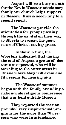 Text Box:           August will be a busy month for the Kevin Wooster missionary family our church helps support in Moscow, Russia according to a recent report.            The Woosters provide the orientation for groups passing through the capital on their way to Siberia to spread the good news of Christs saving grace.	In their E-Mail, the Woosters indicated that during the end of  August a group of  doctors are expected, who will be traveling to the outer areas in Russia where they will exam and fit persons for hearing aids.	The Woosters summer began with the family attending a nation-wide religious conference that was held outside Moscow.            They reported the session provided very inspirational programs for the more than 70 persons who were in attendance.