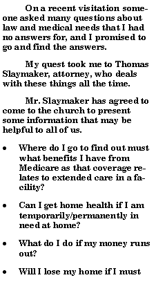Text Box:           On a recent visitation someone asked many questions about law and medical needs that I had no answers for, and I promised to go and find the answers.            My quest took me to Thomas Slaymaker, attorney, who deals with these things all the time.          Mr. Slaymaker has agreed to come to the church to present some information that may be helpful to all of us.  Where do I go to find out must what benefits I have from Medicare as that coverage relates to extended care in a facility?  Can I get home health if I am temporarily/permanently in need at home?What do I do if my money runs out?Will I lose my home if I must 